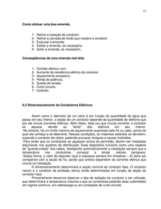 12



Como efetuar uma boa emenda.


       1-   Retirar a isolação do condutor.
       2-   Retirar a camada de óxido que recobre o condutor.
       3-   Executar a emenda.
       4-   Soldar a emenda, se necessário.
       5-   Isolar a emenda, se necessário.

Conseqüências de uma emenda mal feita


       1-   Contato elétrico ruim.
       2-   Aumento da resistência elétrica do condutor.
       3-   Aquecimento excessivo.
       4-   Perda de potência.
       5-   Queda de tensão.
       6-   Curto circuito.
       7-   Incêndio



6.2 Dimensionamento de Condutores Elétricos


       Assim como o diâmetro de um cano é em função da quantidade de água que
passa em seu interior, a seção de um condutor depende da quantidade de elétrons que
por ele circula (corrente elétrica). Além disso, toda vez que circula corrente, o condutor
se     aquece,     devido      ao     "atrito"  dos     elétrons    em     seu     interior.
 No entanto, há um limite máximo de aquecimento suportado pelo fio ou cabo, acima do
qual ele começa a se deteriorar. Nessas condições, os materiais isolantes se derretem,
expondo o condutor de cobre, podendo provocar choques e causar incêndios.
 Para evitar que os condutores se aqueçam acima do permitido, devem ser instalados
disjuntores nos quadros de distribuição. Esse dispositivo funciona como uma espécie
de "guarda-costas" dos cabos, desligando automaticamente a instalação sempre que a
temperatura      nos     condutores       começar    a     atingir   valores    perigosos.
 Dessa forma, o valor do disjuntor (que é expresso sempre em Ampères – A) deve ser
compatível com a seção do fio, sendo que ambos dependem da corrente elétrica que
circula na instalação.
       O dimensionamento determinará a seção nominal do condutor fase. O condutor
neutro e o condutor de proteção (terra) serão determinados em função da seção do
condutor fase.
       Primeiramente devemos observar o tipo de isolação do condutor a ser utilizado,
que determinará a temperatura máxima a que os condutores poderão estar submetidos
em regime contínuo, em sobrecarga ou em condições de curto-circuito.
 