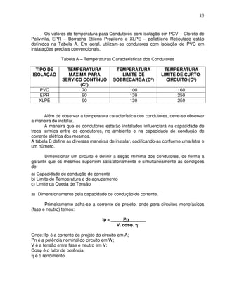 13



       Os valores de temperatura para Condutores com isolação em PCV – Cloreto de
Polivinila, EPR – Borracha Etileno Propileno e XLPE – polietileno Reticulado estão
definidos na Tabela A. Em geral, utilizam-se condutores com isolação de PVC em
instalações prediais convencionais.

               Tabela A – Temperaturas Características dos Condutores

  TIPO DE        TEMPERATURA              TEMPERATURA             TEMPERATURA
ISOLAÇÃO         MÁXIMA PARA                LIMITE DE            LIMITE DE CURTO-
               SERVIÇO CONTÍNUO          SOBRECARGA (Cº)           CIRCUITO (Cº)
                      (Cº)
   PVC                 70                            100                 160
   EPR                 90                            130                 250
   XLPE                90                            130                 250


       Além de observar a temperatura característica dos condutores, deve-se observar
a maneira de instalar.
       A maneira que os condutores estarão instalados influenciará na capacidade de
troca térmica entre os condutores, no ambiente e na capacidade de condução de
corrente elétrica dos mesmos.
A tabela B define as diversas maneiras de instalar, codificando-as conforme uma letra e
um número.

       Dimensionar um circuito é definir a seção mínima dos condutores, de forma a
garantir que os mesmos suportem satisfatoriamente e simultaneamente as condições
de:
a) Capacidade de condução de corrente
b) Limite de Temperatura e de agrupamento
c) Limite da Queda de Tensão

a) Dimensionamento pela capacidade de condução de corrente.

       Primeiramente acha-se a corrente de projeto, onde para circuitos monofásicos
(fase e neutro) temos:

                                    Ip = _____Pn_______
                                           V. cosφ. η

Onde: Ip é a corrente de projeto do circuito em A;
Pn é a potência nominal do circuito em W;
V é a tensão entre fase e neutro em V;
Cosφ é o fator de potência;
η é o rendimento.
 