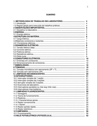 2



                                                          SUMÁRIO


1. METODOLOGIA DE TRABALHO EM LABORATÓRIO..........................................                                               4
1.1 Introdução................................................................................................................    4
1.2 Regras gerais para execução de trabalhos práticos...............................................                              4
2 OBSERVAÇÕES IMPORTANTES.............................................................................                            5
2.1 Disciplina no laboratório..........................................................................................           5
3 ENERGIA....................................................................................................................     5
3.1 Energia elétrica........................................................................................................      6
4 ESTRUTURA DA MATÉRIA......................................................................................                      6
4.1 Carga Elétrica..........................................................................................................      7
4.2Materiais condutores e isolantes..............................................................................                 7
4.2.1Condutores elétricos..............................................................................................           8
5 GRANDEZAS ELÉTRICAS........................................................................................                     8
5.1 Tensão elétrica (ddp)...............................................................................................          8
5.2 Corrente elétrica......................................................................................................       8
5.3 Potência eétrica.......................................................................................................       9
5.4 Resistência elétrica.................................................................................................         9
5.5 Efeito joule...............................................................................................................   9
6 CONDUTORES ELÉTRICOS.....................................................................................                       10
6.1 Emendas em condutores.........................................................................................                10
6.2 Dimensionamento de condutores............................................................................                     12
7 SIMBOLOGIAS..........................................................................................................           16
8 TOMADAS..................................................................................................................       19
8.1 Tomada monofásica com aterramento (2P + T)......................................................                              20
8.2 Tomada sem aterramento (2P)................................................................................                   20
9. LÂMPADAS INCANDESCENTES............................................................................                            20
10 INTERRUPTORES...................................................................................................               21
10.1 Interruptor simples de 1 seção..............................................................................                 21
10.2 Interruptor simples de 2 seções…………………………………………………….....                                                                     22
10.3 Iterruptor simples de 3 seções..............................................................................                 23
10.4 Exercícios de laboratório..............………………………………………………….....                                                              25
10.5 Interruptores paralelos ou tree-way (três vias)......................................................                        26
10.6 Interruptores intermediários...................................................................................              28
11 LÂMPADAS FLUORESCENTES.............................................................................                            30
11.1 Vantagens..............................................................................................................      30
11.2 Teoria de funcionamento.......................................................................................               31
11.3 Reatores................................................................................................................     32
11.3.1 Características gerais.........................................................................................            32
11.4 Reator convencional..............................................................................................            33
11.4.1 Starter.................................................................................................................   33
11.5 Reator partida rápida.............................................................................................           34
11.6 Reator eletrônico...................................................................................................         36
12 CAMPAINHA...........................................................................................................           39
12.1 Funcionamento......................................... ............................................................          39
13 RELÉ FOTOELÉTRICO (FOTOCÉLULA)...............................................................                                  42
 
