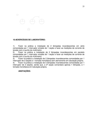 25




10.4EXERCÍCIOS DE LABORATÓRIO:


1)     Fazer na prática a instalação de 2 lâmpadas incandescentes em série
comandadas por 1 interruptor simples de 1 seção e fazer as medições de corrente de
tensão com o auxílio do multímetro;
2)     Fazer na prática a instalação de 2 lâmpadas incandescentes em paralelo
comandadas por 1 interruptor simples de 1 seção e fazer as medições de corrente de
tensão com o auxílio do multímetro;
3)     Fazer na prática a instalação de 2 lâmpadas incandescentes comandadas por 1
interruptor de 2 seções e 1 tomada monofásica sem aterramento em tubulação própria;
4)     Fazer na prática a instalação de 5 lâmpadas incandescentes comandadas por 1
interruptor de 3 seções, sendo que, a 2ª seção comandará apenas 1 lâmpada, e 1
tomada monofásica em tubulação própria.

      ANOTAÇÕES:
 