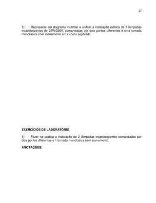 27




1)    Represente em diagrama multifilar e unifilar a instalação elétrica de 3 lâmpadas
incandescentes de 25W/220V, comandadas por dois pontos diferentes e uma tomada
monofásica com aterramento em circuito separado.




EXERCÍCIOS DE LABORATÓRIO:

1)     Fazer na prática a instalação de 2 lâmpadas incandescentes comandadas por
dois pontos diferentes e 1 tomada monofásica sem aterramento.

ANOTAÇÕES:
 