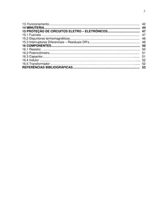 3



13.1funcionamento........................................................................................................         42
14 MINUTERIA..............................................................................................................        44
15 PROTEÇÃO DE CIRCUITOS ELETRO – ELETRÔNICOS.....................................                                                47
15.1 Fusíveis ................................................................................................................    47
15.2 Disjuntores termomagnéticos................................................................................                  48
15.3 Interruptores Diferenciais – Residuais DR’s..........................................................                        48
16 COMPONENTES......................................................................................................              50
16.1 Resistor.. ...............................................................................................................   50
16.2 Potenciômetro.......................................................................................................         51
16.3 Capacitor.......……………………………………………………………………….......                                                                           51
16.4 Indutor ............…………………………………….………………………………….....                                                                        52
16.5 Transformador ..…………………………………………………………………….......                                                                            52
REFERÊNCIAS BIBLIOGRÁFICAS.............................................................................                           53
 