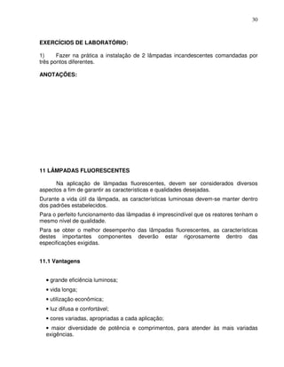 30



EXERCÍCIOS DE LABORATÓRIO:

1)     Fazer na prática a instalação de 2 lâmpadas incandescentes comandadas por
três pontos diferentes.

ANOTAÇÕES:




11 LÂMPADAS FLUORESCENTES

      Na aplicação de lâmpadas fluorescentes, devem ser considerados diversos
aspectos a fim de garantir as características e qualidades desejadas.
Durante a vida útil da lâmpada, as características luminosas devem-se manter dentro
dos padrões estabelecidos.
Para o perfeito funcionamento das lâmpadas é imprescindível que os reatores tenham o
mesmo nível de qualidade.
Para se obter o melhor desempenho das lâmpadas fluorescentes, as características
destes importantes componentes deverão estar rigorosamente dentro das
especificações exigidas.


11.1 Vantagens


  • grande eficiência luminosa;
  • vida longa;
  • utilização econômica;
  • luz difusa e confortável;
  • cores variadas, apropriadas a cada aplicação;
  • maior diversidade de potência e comprimentos, para atender às mais variadas
  exigências.
 