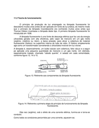 31




11.2 Teoria do funcionamento


       O princípio de produção de luz empregado na lâmpada fluorescente foi
descoberto muitos anos antes de ser aplicado em fonte de luz prática, do mesmo modo
que o princípio da lâmpada incandescente era conhecido muitos anos antes que
Thomaz Edison inventasse a lâmpada deste tipo. A primeira lâmpada fluorescente foi
introduzida em 1938.
       A lâmpada fluorescente é uma fonte de descarga elétrica que faz uso da energia
ultravoleta gerada com alta eficiência, pelo vapor de mercúrio em um gás inerte
(argônio, criptônio ou néon), a baixa pressão, para ativar a cobertura de material
fluorescente (fósforo) na superfície interna do tubo de vidro. O fósforo simplesmente
age como um transformador convertendo o ultravioleta invisível em luz visível.
A lâmpada é, essencialmente, um bulbo tubular com cobertura, feito vácuo e a seguir
pe aplicada uma pequena quantidade de mercúrio e um gás inerte. Um eletrodo,
especialmente tratado, chamado “cátodo quente”, é selado em cada extremidade,
conforme figura 13, 14 e 15.




            Figura 13: Referente aos componentes da lâmpada fluorescente.




    Figura 14: Referente a primeira etapa do princípio de funcionamento da lâmpada
                                      fluorescente.


      Gás raro (argônio), sob o efeito de uma corrente elétrica, ilumina-se e torna-se
condutor;
Como todos os condutores percorridos por uma corrente, aquecem-se;
 