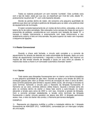 33



       Todos os reatores produzem um som inerente “zumbido”. Este zumbido varia
com o tipo de reator, estes por sua vez, se classificam por nível de ruído, desde “A”,
praticamente inaudível até “F”, com ruído bastante elevado.
      Devido às perdas dentro do reator, ele consome uma pequena quantidade de
potência que deve ser somada á potência de lâmpada para se obter uma potência total
do equipamento de iluminação.
      O reator consiste basicamente de um núcleo de ferro-silício, colocadas, e de uma
bobina de fio de cobre esmaltada. São colocados numa carcaça de chapa de aço que é
preenchida de poliéster, constituindo-se num conjunto com isolação de classe “A”. a
carcaça é tratada internamente e externamente com base anticorrosiva e seu
acabamento externo é feito em tinta esmalte. Na parte superior do reator vem impresso
o esquema de ligações.



11.4 Reator Convencional


       Quando a chave está fechada, o circuito está completo e a corrente de
aquecimento flui através de eletrodo em cada extremidade de lâmpada. Após um curto
tempo de aquecimento (normalmente 1 segundo) a chave é aberta. Isto imprime um
impulso de alta tensão através de lâmpada e causa um arco entre os catodos. A
maioria das vezes a chave é um comutador automático chamado “starter”.



11.4.1 Starter


       Todo starter para lâmpadas fluorescentes tem no interior uma lâmina bimetálica
e uma pequena quantidade de gás néon. Quando se aplica uma tensão de 220V há
condução gasosa pelo néon (a tensão mínima de ionização do néon é cerca de 80V);
essa corrente passando pelo bimetal o aquece (efeito Joule), ele enverga e encosta no
outro terminal, fechando o circuito para o filamento da lâmpada fluorescente. O
filamento vai ao rubro, emitindo elétrons (efeito Edson). Quando o bimetal esfria ele
abre os contatos dentro do starter e nessa fase ocorre a auto-indução no reator
elevando a tensão para cerca de 450V e, com isso, iniciando a ignição da lâmpada.
Com a corrente principal estabelecida, a tensão entre terminais da lâmpada
fluorescente e starter (circuito paralelo) cai abaixo dos 80V. A lâmpada permanece
acesa, mas, o néon do starter não conduz, o filamento permanece desligado.
EXEMPLO:

1) Represente em diagrama multifilar e unifilar a instalação elétrica de 1 lâmpada
fluorescente de 40W/220V (R.C. 1x40W/220V), comandada por um interruptor simples
de uma seção.
 