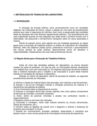 4



1. METODOLOGIA DE TRABALHO EM LABORATÓRIO


1.1 INTRODUÇÃO


        A utilização da Energia Elétrica, tanto comercialmente como em atividades
didáticas nas instituições de ensino, requer a adoção de uma série de procedimentos
práticos que visam à segurança do indivíduo, bem como a preservação das condições
ideais de operação dos mais diversos equipamentos elétricos. Tais procedimentos são
mais importantes quando se trata daqueles que estão tendo o primeiro contato com a
Eletricidade, não possuindo o conhecimento necessário sobre os riscos associados a
mesma.
        Diante do exposto acima, este capítulo tem por finalidade apresentar as regras
gerais para a execução de trabalhos práticos no âmbito do Laboratório de Instalações
Elétricas. Além dos objetivos citados acima, pretende-se maximizar o aproveitamento
dos alunos durante as aulas práticas, desenvolvendo senso de disciplina e
responsabilidade, indispensáveis nas suas vidas profissionais futuras.


1.2 Regras Gerais para a Execução de Trabalhos Práticos


      Antes do início das atividades práticas em laboratórios, os alunos deverão
receber por parte do professor, em sala de aula, as informações teóricas necessárias
com respeito à(s) a ser (em) executada (s). Em seguida cada grupo de alunos receberá
todo o material necessário para o trabalho a ser executado e a partir deste instante
estarão em condições de ingressar no laboratório.
      Estando no interior do laboratório, diante da bancada de trabalho, os seguintes
procedimentos deverão ser efetuados.

a) Verificar o estado do material básico das bancadas, dos materiais e das ferramentas;
b) Estudar o lay-out da montagem visando a utilização econômica do material e o
atendimento aos padrões de estética;
c) Fixar firmemente todos os dispositivos do circuito;
d) Executar a montagem dentro das normas vigentes, bem como aplicar corretamente
as técnicas de emendas e conexões existentes;
e) Evitar, dentro do possível, emendas e picotes nos condutores visando o
reaproveitamento;
f) Reapertar todos os terminais não utilizados;
g) Concluída a montagem, retirar todo material estranho ao circuito (ferramentas,
sobras de condutores, etc.);
h) Conferir todas as ligações de acordo com o diagrama e solicitar a presença do
professor para energizar o circuito;
i) Quando em funcionamento, proceder medições, observações e manobras que
possam trazer o maio número possível de informações conclusivas da experiência;
 