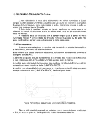 42



13 RELÉ FOTOELÉTRICO (FOTOCÉLULA)


       O relé fotoelétrico é ideal para acionamento de pontos luminosos e outras
cargas. Mantém acesas luminárias na ausência de luz natural e é insensível a variações
bruscas de luminosidade, como relâmpagos e faróis. Economiza energia e pode ser
usado com qualquer tipo de lâmpada.
       A Fotocélula é regulável, através da janela, localizada na parte externa da
abertura do sensor. Quanto mais aberta ela estiver mais tarde ela vai acender e mais
cedo vai desligar.
       A fotocélula deve ser instalada com o sensor dirigido para o ponto de maior
iluminação natural. A luminosidade da lâmpada, reflexão da parede ou do globo não
pode incidir sobre o sensor, pois pode provocar o efeito pisca-pisca.

13.1 Funcionamento:
       A corrente alternada passa do terminal fase da resistência através da resistência
e da fotocélula, em série, até o terminal neutro.
Esta corrente que passa através de resistência, vai aquecer indiretamente o bimetal e
desligar o contato (NF).
A corrente que passa através da resistência é controlada pela resistência da fotocélula
e está relacionada com a intensidade luminosa que age sobre a mesma.
À medida que a intensidade luminosa que está incidindo na fotocélula Diminui, a atingir
um ponto em que o contato se fecha (LÂMPADA ACESA ).
À medida que a intensidade luminosa cresce, a corrente aumenta até atingir um ponto
em que o contato de abre (LÂMPADA APAGA). Verificar figura abaixo.




            Figura Referente ao esquema de funcionamento da fotocélula.


      Obs.: o relê fotoelétrico deverá ser instalado com o centro da janela virado para
o SUL, e de modo que a luz da lâmpada não incida diretamente sobre ela.
 
