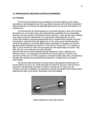 47



15. PROTEÇÃO DE CIRCUITOS ELETRO-ELETRÔNICOS

15.1 Fusíveis

       Os fusíveis são dispositivos que protegem os circuitos elétricos contra danos
causados por sobrecargas de corrente, que podem provocar até incêndios, explosões e
eletrocutamentos. Os fusíveis são aplicados geralmente nos circuitos domésticos e na
indústria leve.
       O funcionamento do fusível baseia-se no princípio segundo o qual uma corrente
que passa por um condutor gera calor proporcional ao quadrado de sua intensidade.
Quando a corrente atinge a intensidade máxima tolerável, o calor gerado não se dissipa
com rapidez suficiente, derretendo um componente e interrompendo o circuito.
O tipo mais simples é composto basicamente de um recipiente tipo soquete, em geral
de porcelana, cujos terminais são ligados por um fio curto, que se derrete quando a
corrente que passa por ele atinge determinada intensidade. O chumbo e os estanho
são dois metais utilizados para esse fim. O chumbo se funde a 327º C e o estanho, a
232º C. Se a corrente for maior do que aquela que vem especificada no fusível: 10A,
20A, 30A, etc, o seu filamento se funde (derrete).
Quanto maior for a corrente especificada pelo fabricante, maior a espessura do
filamento. Assim, se a espessura do filamento do fusível suporta no máximo uma
corrente de 10A e por um motivo qualquer a corrente exceder esse valor, a temperatura
atingida pelo filamento será suficiente para derretê-lo, e desta forma a corrente é
interrompida.
        Os fusíveis estão presentes no circuito elétrico dos aparelhos eletrônicos, no
circuito elétrico do carro, etc, sendo chamado de fusível de cartucho. Este fusível de
cartucho é manufaturado e lacrado em fábrica, consiste de um corpo oco não
condutivo, de vidro ou plástico, cujo elemento condutor está ligado interiormente a duas
cápsulas de metal, os terminais, localizados nas extremidades.




                         Figura referente ao fusível de cartucho.
 