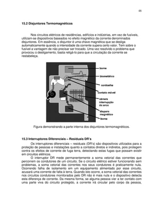 48



15.2 Disjuntores Termomagnéticos


       Nos circuitos elétricos de residências, edifícios e indústrias, em vez de fusíveis,
utilizam-se dispositivos baseados no efeito magnético da corrente denominados
disjuntores. Em essência, o disjuntor é uma chave magnética que se desliga
automaticamente quando a intensidade da corrente supera certo valor. Tem sobre o
fusível a vantagem de não precisar ser trocado. Uma vez resolvido o problema que
provocou o desligamento, basta religá-lo para que a circulação da corrente se
restabeleça.




         Figura demonstrando a parte interna dos disjuntores termomagnéticos.


15.3 Interruptores Diferenciais – Residuais DR’s
       Os interruptores diferenciais – residuais (DR’s) são dispositivos utilizados para a
proteção de pessoas e instalações quanto a contatos diretos e indiretos, pois protegem
contra os efeitos de corrente de fuga terra, detectando estas fugas que possam existir
em circuitos elétricos.
       O interruptor DR mede permanentemente a soma vetorial das correntes que
percorrem os condutores de um circuito. Se o circuito elétrico estiver funcionando sem
problemas, a soma vetorial das correntes nos seus condutores é praticamente nula.
Ocorrendo falha de isolamento em um equipamento alimentado por esse circuito,
acusará uma corrente de falta à terra. Quando isto ocorre, a soma vetorial das correntes
nos circuitos condutores monitorados pelo DR não é mais nula e o dispositivo detecta
esta diferença de corrente. Da mesma forma, se alguma pessoa vier a ter contato com
uma parte viva do circuito protegido, a corrente irá circular pelo corpo da pessoa,
 