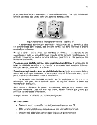 49



provocando igualmente um desequilíbrio vetorial das correntes. Este desequilíbrio será
também detectado pelo DR tal como uma corrente de falta à terra.




                Figura referente ao Interruptor Diferencial – residual DR
       A sensibilidade do interruptor diferencial – residual varia de 30 a 500mA e deve
ser dimensionada com cuidado, pois existem perdas para terra inerentes à própria
qualidade da instalação.
Proteção contra contato direto, sensibilidade de 300mA: é considerado de alta
sensibilidade e pode ser utilizado tanto na proteção contra contatos indiretos quanto na
proteção complementar contra contatos indiretos, garantindo a total proteção das
pessoas e ou usuários.
Proteção contra contato indireto, com sensibilidade de 300mA: é considerado de
baixa sensibilidade e é utilizado na proteção de instalações contra contatos indiretos,
como por exemplo, uma falha de isolação.
Proteção contra incêndios, com sensibilidade de 500mA: limita as correntes de fuga
à terra em locais que processem ou armazenem materiais inflamáveis, como papel,
palha, fragmentos de madeira, plásticos entre outros.
        O DR deve estar instalado em série com os disjuntores de um quadro de
distribuição. Em geral, ele é colocado depois do disjuntor principal e antes dos
disjuntores de distribuição.
Para facilitar a detecção do defeito, aconselha-se proteger cada aparelho com
dispositivo diferencial. Caso isto não seja viável, deve-se separar por grupos que
possuam características semelhantes.
Exemplo : circuito de tomadas, circuito de iluminação, etc.


Recomendações
   •   Todos os fios do circuito têm que obrigatoriamente passar pelo DR;
   •   O fio terra (proteção) nunca poderá passar pelo interruptor diferencial;
   •   O neutro não poderá ser aterrado após ter passado pelo interruptor.
 
