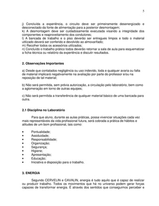 5



j) Concluída a experiência, o circuito deve ser primeiramente desenergizado e
desconectado da fonte de alimentação para a posterior desmontagem;
k) A desmontagem deve ser cuidadosamente executada visando a integridade dos
componentes e reaproveitamento dos condutores;
l) A bancada de trabalho e o piso deverão ser entregues limpos e todo o material
utilizado deverá ser conferido e devolvido ao almoxarifado;
m) Recolher todos os acessórios utilizados;
n) Concluído o trabalho prático todos deverão retornar a sala de aula para esquematizar
a ficha técnica ou relatório da experiência e discutir resultados.


2. Observações Importantes

a) Desde que contatados negligência ou uso indevido, toda e qualquer avaria ou falta
de material implicará negativamente na avaliação por parte do professor e/ou na
reposição de tal material;

b) Não será permitida, sem prévia autorização, a circulação pelo laboratório, bem como
a aglomeração em torno de outras equipes;

c) Não será permitida a transferência de qualquer material básico de uma bancada para
outra.


2.1 Disciplina no Laboratório

       Para que aluno, durante as aulas práticas, possa vivenciar situações cada vez
mais representáveis da vida profissional futura, será cobrada a prática de hábitos e
atitudes de um bom profissional, tais como:

•     Pontualidade;
•     Assiduidade;
•     Responsabilidade;
•     Organização;
•     Segurança;
•     Higiene;
•     Apresentação;
•     Educação;
•     Iniciativa e disposição para o trabalho.


3. ENERGIA

      Segundo CERVELIN e CAVALIN, energia é tudo aquilo que é capaz de realizar
ou produzir trabalho. Todos os movimentos que há no universo podem gerar forças
capazes de transformar energia. É através dos sentidos que conseguimos perceber e
 