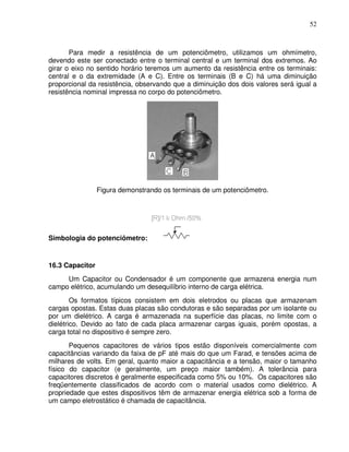 52



       Para medir a resistência de um potenciômetro, utilizamos um ohmímetro,
devendo este ser conectado entre o terminal central e um terminal dos extremos. Ao
girar o eixo no sentido horário teremos um aumento da resistência entre os terminais:
central e o da extremidade (A e C). Entre os terminais (B e C) há uma diminuição
proporcional da resistência, observando que a diminuição dos dois valores será igual a
resistência nominal impressa no corpo do potenciômetro.




                 Figura demonstrando os terminais de um potenciômetro.




Simbologia do potenciômetro:


16.3 Capacitor
     Um Capacitor ou Condensador é um componente que armazena energia num
campo elétrico, acumulando um desequilíbrio interno de carga elétrica.
        Os formatos típicos consistem em dois eletrodos ou placas que armazenam
cargas opostas. Estas duas placas são condutoras e são separadas por um isolante ou
por um dielétrico. A carga é armazenada na superfície das placas, no limite com o
dielétrico. Devido ao fato de cada placa armazenar cargas iguais, porém opostas, a
carga total no dispositivo é sempre zero.
       Pequenos capacitores de vários tipos estão disponíveis comercialmente com
capacitâncias variando da faixa de pF até mais do que um Farad, e tensões acima de
milhares de volts. Em geral, quanto maior a capacitância e a tensão, maior o tamanho
físico do capacitor (e geralmente, um preço maior também). A tolerância para
capacitores discretos é geralmente especificada como 5% ou 10%. Os capacitores são
freqüentemente classificados de acordo com o material usados como dielétrico. A
propriedade que estes dispositivos têm de armazenar energia elétrica sob a forma de
um campo eletrostático é chamada de capacitância.
 