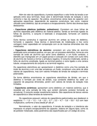 53



        Além do valor da capacitância, é preciso especificar o valor limite da tensão a ser
aplicada entre seus terminais. Esse valor é denominado tensão de isolação e varia
conforme o tipo de capacitor. Na prática, encontramos vários tipos de capacitor com
aplicações específicas, dependendo de aspectos construtivos, tais como: material
utilizado como dielétrico, tipo de armadura e encapsulamento. Dentro dos diversos tipos
destacamos:
- Capacitores plásticos (poliéster, poliestireno): Consistem em duas folhas de
alumínio separadas pelo dielétrico de material plástico. Sendo os terminais ligados às
folhas de alumínio, o conjunto é bobinado e encapsulado, formando um sistema
compacto.
Outra técnica construtiva é vaporizar alumínio em ambas as faces do dielétrico,
formando o capacitor. Essa técnica é denominada de metalização e traz como
vantagem maior capacidade em comparação com os de mesmas dimensões dos não
metalizados.
- Capacitores eletrolíticos de alumínio: consistem em uma folha de alumínio
anodizada como armadura positiva, em que, por um processo eletrolítico, forma-se uma
camada de óxido de alumínio que serve como dielétrico, e um fluído condutor, o
eletrólito que impregnado em um papel poroso é colocado em contato com outra folha
de alumínio de maneira a formar a armadura negativa. O conjunto é bobinado, sendo a
folha de alumínio anodizada, ligada ao terminal positivo e outra ligada a uma caneca
tubular, encapsulamento do conjunto e ao terminal negativo.
Os capacitores eletrolíticos por apresentarem o dielétrico como uma fina camada de
óxido de alumínio e em uma das armaduras um fluido, constituem uma série de altos
valores de capacitância, mas com valores limitados de tensão de isolação e terminais
polarizados.
De forma idêntica encontramos os capacitores eletrolíticos de tântalo, em que o
dielétrico é formado por óxido de tântalo, cuja constante dielétrica faz obter um
capacitor de pequenas dimensões, porém com valores de tensão de isolação mais
limitados.
- Capacitores cerâmicos: apresentam como dielétrico um material cerâmico, que é
revestido por uma camada de tinta, que contem elemento condutor formando as
armaduras. O conjunto recebe revestimento isolante. São capacitores de baixos valores
de capacitância e altas tensões de isolamento.
       Os capacitores possuem valores de capacitância padronizados que obedecem à
seqüência: 1 – 1,2 – 1,5 – 1,8 – 2,2 – 2,7 – 3,3 – 4,7 – 5,6 – 6,8 – 8,2 com fator
multiplicativo, conforme a faixa desde pF até цF.
       Normalmente, o valor da capacitância. A tensão de isolação e a tolerância são
impressos no próprio encapsulamento do capacitor, todavia em alguns tipos, como os
de poliéster metalizado, estes parâmetros são especificados por um código de cores.
 