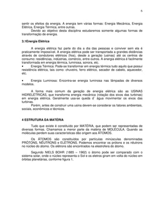 6



sentir os efeitos da energia. A energia tem várias formas: Energia Mecânica, Energia
Elétrica, Energia Térmica, entre outras.
       Devido ao objetivo desta disciplina estudaremos somente algumas formas de
transformação de energia.

3.1Energia Elétrica

       A energia elétrica faz parte do dia a dia das pessoas e conviver sem ela é
praticamente impossível. A energia elétrica pode ser transportada a grandes distâncias
através de condutores elétricos (fios), desde a geração (usinas) até os centros de
consumo: residências, indústrias, comércio, entre outros. A energia elétrica é facilmente
transformada em energia térmica, luminosa, sonora, etc.
•      Energia Térmica: Pode-se transformar em energia térmica tudo aquilo que possui
resistência elétrica, tais como: chuveiro, ferro elétrico, secador de cabelo, aquecedor,
etc.

•    Energia Luminosa: Encontra-se energia luminosa nas lâmpadas de diversos
modelos.

       A forma mais comum da geração de energia elétrica são as USINAS
HIDRELÉTRICAS, que transforma energia mecânica (rotação dos eixos das turbinas)
em energia elétrica. Geralmente usa-se queda d` água movimentar os eixos das
turbinas.
       Porém, antes de construir uma usina devem-se considerar os fatores ambientais,
sociais, econômicos e técnicos.


4 ESTRUTURA DA MATÉRIA
       Tudo que existe é constituído por MATÉRIA, que podem ser representadas de
diversas formas. Chamamos a menor parte da matéria de MOLÉCULA. Quando as
moléculas perdem suas características dão origem aos ÁTOMOS.
      Os ÁTOMOS são constituídos por partículas minúsculas denominadas
PRÓTONS, NÊUTRONS e ELÉTRONS. Podemos encontrar os prótons e os nêutrons
no núcleo do átomo. Os elétrons são encontrados na elestrofera do átomo.
       Segundo NIELS BOHR (1885 – 1962) o átomo pode ser comparado com o
sistema solar, onde o núcleo representa o Sol e os eletros giram em volta do núcleo em
órbitas planetárias, conforme figura 1.
 