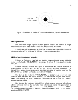 7




                      ÓRBITAS
                      PLANETÁRIAS
                                                           NÚCLEO




        Figura 1: Referente ao Átomo de Sódio, demonstrando o núcleo e as órbitas.




4.1 Carga Elétrica
       Um corpo tem carga negativa quando possui excesso de elétrons e carga
positiva quando possui poucos elétrons em relação ao número de prótons.
     A quantidade de carga elétrica de um corpo é determinada pela diferença entre o
número de prótons (+) e o número de elétrons (-) que um corpo contém.


4.2 Materiais Condutores e Isolantes
       Existem na Natureza, materiais nos quais o movimento das cargas elétricas
ocorre com facilidade: CONDUTORES - a exemplo do cobre, do ferro, do alumínio, da
prata, etc.,
      Existem também aqueles nos quais o movimento das cargas elétricas é
extremamente dificultado em função da sua própria estrutura molecular: Os
ISOLANTES - a exemplo da borracha, da porcelana, do vidro, da madeira seca, etc. Os
ISOLANTES são também conhecidos como DIELÉTRICOS.
     Nos átomos dos materiais CONDUTORES, os elétrons que se movem nas
camadas mais distantes do núcleo atômico, são fracamente atraídos pelo núcleo,
podendo escapar de um átomo para outro, constituindo-se nos ELÉTRONS LIVRES,
abundantes nos metais.
       Nos átomos dos materiais ISOLANTES, a forte atração exercida pelo núcleo
atômico sobre os elétrons das camadas mais externas do átomo, não possibilitam a
existência                 dos               ELÉTRONS                    LIVRES.
É conveniente salientar que os ISOLANTES, têm tanta importância na ELETRICIDADE
quanto os CONDUTORES.
 