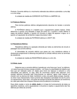 9



Portanto: Corrente elétrica é o movimento ordenado dos elétrons submetido a uma ddp
e a uma carga.
      A unidade de medida da CORRENTE ELÉTRICA é o AMPÈRE (A).


5.3 Potência Elétrica
        Para termos potência elétrica obrigatoriamente devemos ter tensão e corrente
elétrica.
      A POTÊNCIA elétrica é o trabalho que o equipamento poderá realizar. Onde
determina o quanto uma lâmpada é capaz de emitir luz, o quanto o motor elétrico é
capaz de produzir trabalho, o quanto um chuveiro é capaz de aquecer a água, ou o
quanto um aquecedor de ambiente é capaz de produzir calor.
      A unidade de medida da POTÊNCIA elétrica é o WATT (W)


5.4 Resistência Elétrica
      Resistência elétrica é a oposição oferecida por todos os elementos do circuito à
passagem da corrente elétrica.
       A intensidade da corrente elétrica que passa por uma resistência elétrica é
diretamente proporcional à diferença de potencial ou tensão elétrica entre os terminais
da resistência.
      A unidade de medida da RESISTÊNCIA elétrica é o ohm ( ).


5.5 Efeito Joule

       Sabemos que a corrente elétrica é gerada por uma força que “puxa” os elétrons,
 e é essa força que fornece energia (cinética – em física é a quantidade de trabalho que
teve que ser realizado sobre um objeto para tirá-lo do repouso e colocá-lo a uma
velocidade) aos elétrons, ou seja, além do movimento original eles adquirem uma
energia adicional fornecida pela força.Quando os elétrons, agora mais velozes se
chocam com os átomos do metal, transferem a eles uma parte desta energia, fazendo-
os vibrar mais intensamente. Esse aumento das vibrações é percebido fora do fio como
um aquecimento. Quer dizer, uma parte da energia fornecida aos elétrons se transforma
em calor pelo efeito dos choques intensos entre os elétrons e os átomos.
Esse efeito recebe o nome de efeito Joule e é à base do funcionamento de todos os
aparelhos resistivos, como aquecedores e chuveiros e explica o aquecimento dos fios
elétricos por efeito da corrente.
 