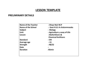 LESSON TEMPLATE 
PRELIMINARY DETAILS 
Name of the Teacher : Divya Nair M.P 
Name of the School : Govt H.S.S A chalummoodu 
Subject : Biology 
Unit : Agriculture ,a way of Life 
Lesson : Biofertilizers & 
Chemical fertilizers 
Standard : VIII 
Average age : 13 
Strength : 48/52 
Date : 
Duration :45min 
 