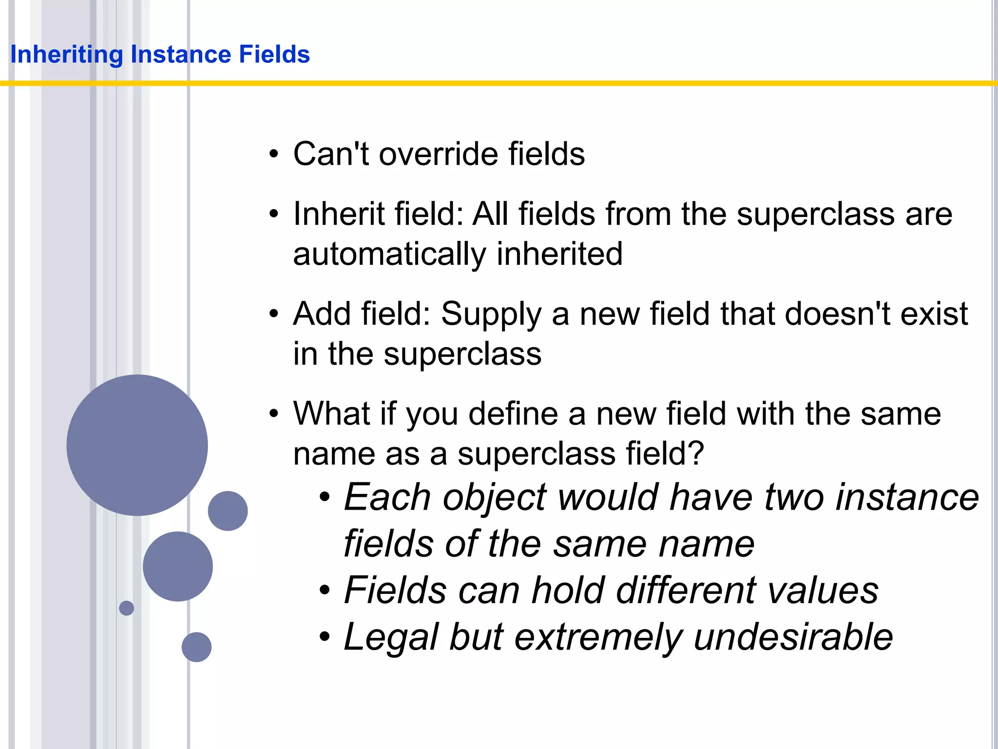 • Can't override fields
• Inherit field: All fields from the superclass are
automatically inherited
• Add field: Supply a new field that doesn't exist
in the superclass
• What if you define a new field with the same
name as a superclass field?
• Each object would have two instance
fields of the same name
• Fields can hold different values
• Legal but extremely undesirable
Inheriting Instance Fields
 