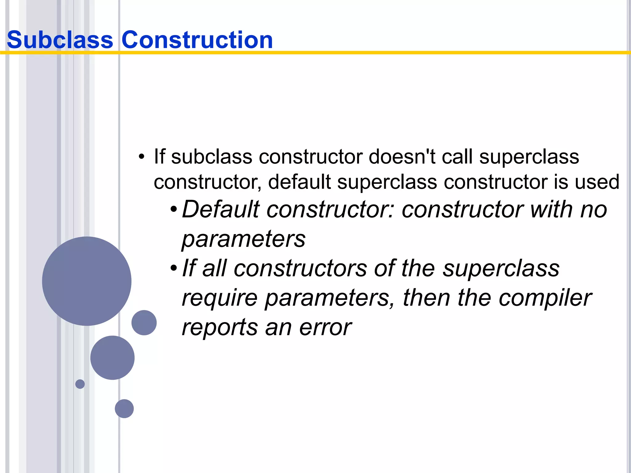 • If subclass constructor doesn't call superclass
constructor, default superclass constructor is used
•Default constructor: constructor with no
parameters
•If all constructors of the superclass
require parameters, then the compiler
reports an error
Subclass Construction
 