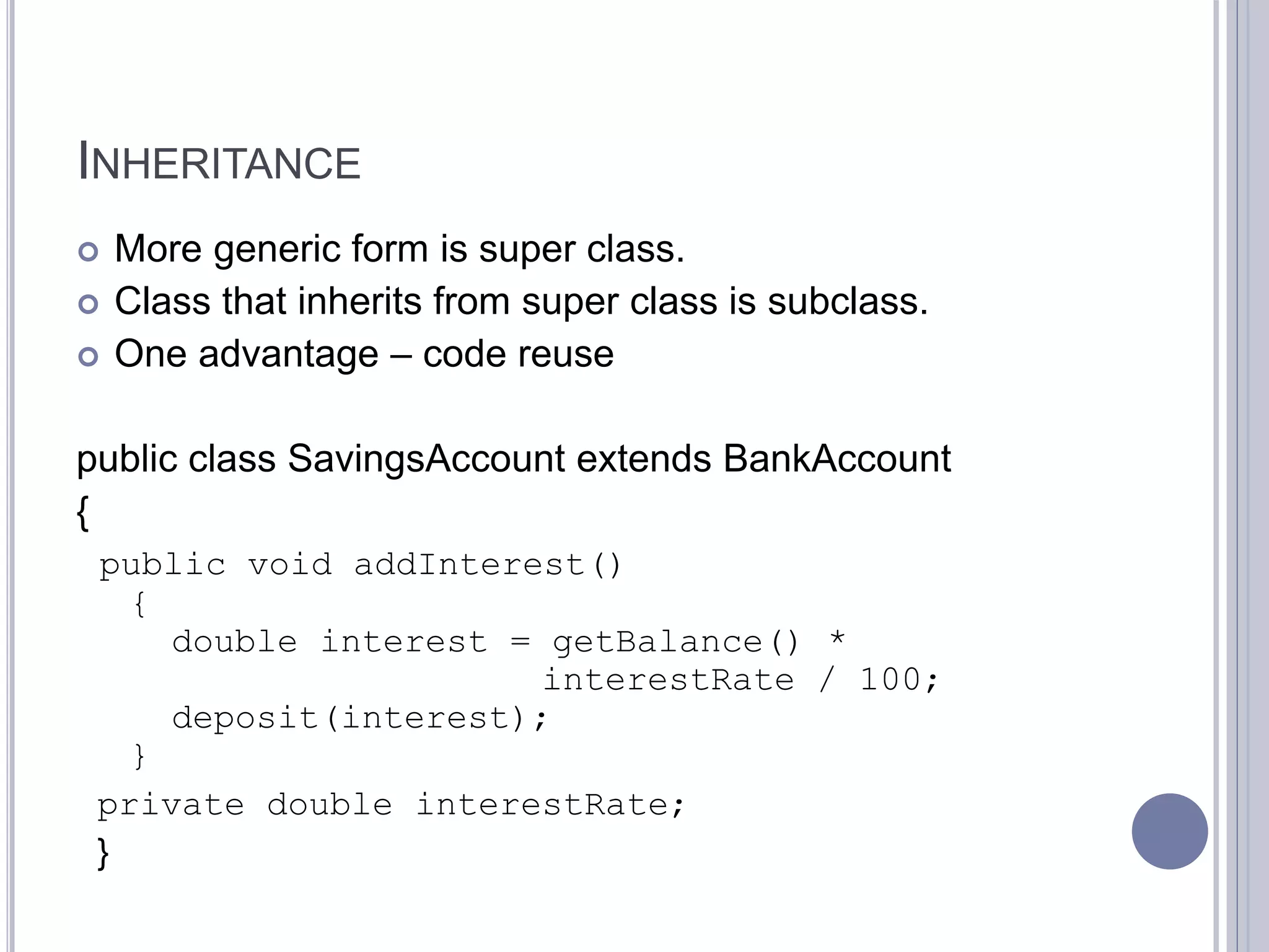 INHERITANCE
 More generic form is super class.
 Class that inherits from super class is subclass.
 One advantage – code reuse
public class SavingsAccount extends BankAccount
{
public void addInterest()
{
double interest = getBalance() *
interestRate / 100;
deposit(interest);
}
private double interestRate;
}
 