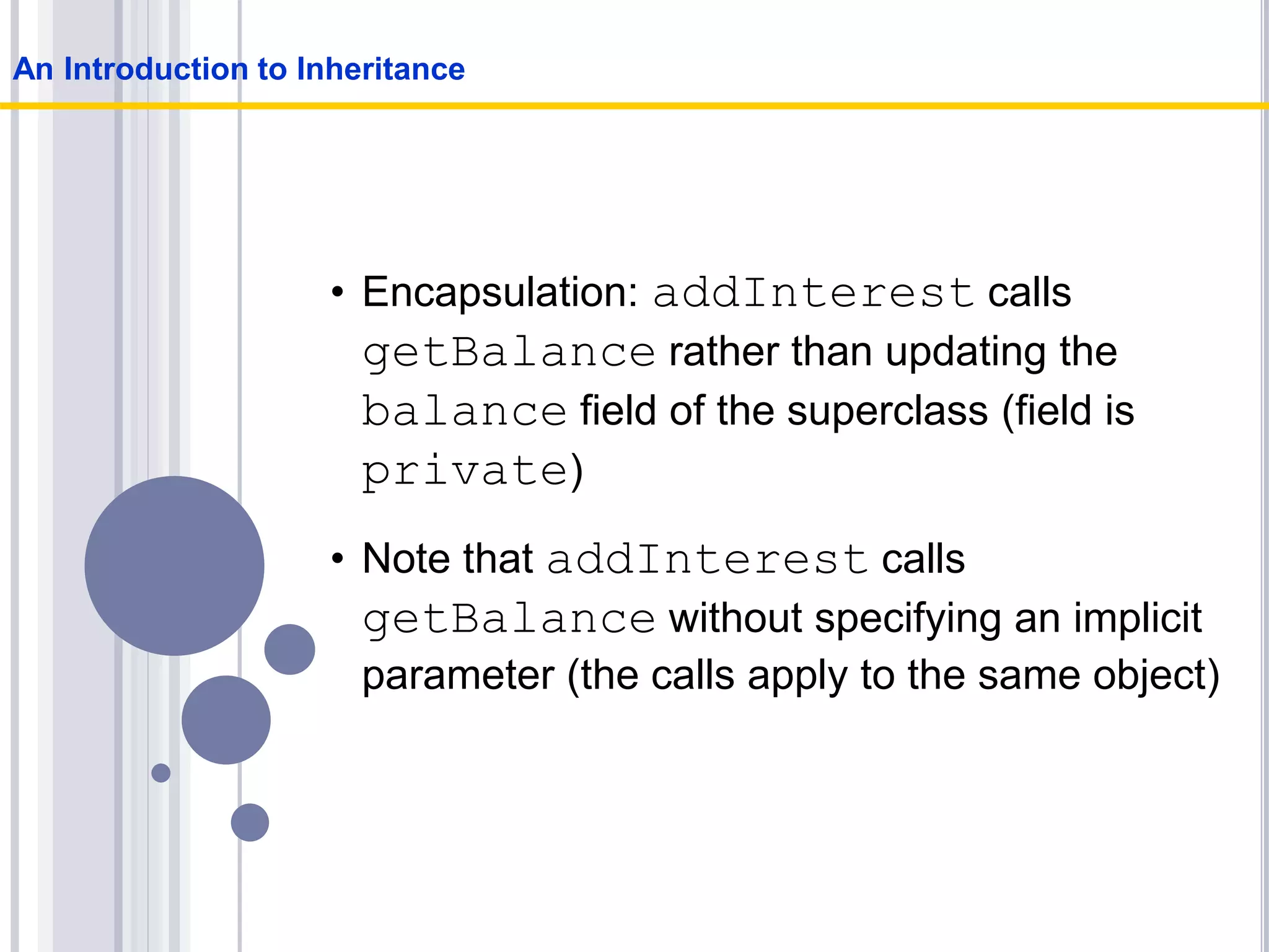 • Encapsulation: addInterest calls
getBalance rather than updating the
balance field of the superclass (field is
private)
• Note that addInterest calls
getBalance without specifying an implicit
parameter (the calls apply to the same object)
An Introduction to Inheritance
 