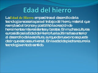 La  Edad de Hierro  empezó tras el desarrollo de la tecnología necesaria para el trabajo del hierro, material que reemplazó al bronce y posibilitó la creación de herramientas más resistentes y baratas. En muchas culturas euroasiáticas la Edad de Hierro fue la última fase anterior al desarrollo de la escritura, aunque de nuevo no se puede decir que esto sea universal. En la edad de piedra recurre la tecnología en todo sentido. 
