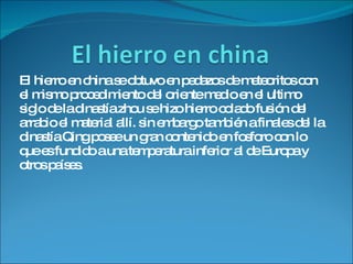 El hierro en china se obtuvo en pedazos de meteoritos con el mismo procedimiento del oriente medio en el ultimo siglo de la dinastía zhou se hizo hierro colado fusión del arrabio el material allí. sin embargo también a finales del la dinastía Qing posee un gran contenido en fosforo con lo que es fundido a una temperatura inferior al de Europa y otros países. 