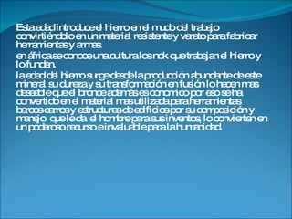 Esta edad introduce el hierro en el mudo del trabajo convirtiéndolo en un material resistente y varato para fabricar herramientas y armas. en áfrica se conoce una cultura los nok que trabajan el hierro y lo funden. la edad del hierro surge desde la producción abundante de este mineral su dureza y su transformación en fusión lo hacen mas deseable que el bronce además es conomico por eso se ha convertido en el material mas utilizada para herramientas barcos carros y estructuras de edificios por su composición y manejo  que le da  el hombre para sus inventos, lo convierten en un poderoso recurso e invaluable para la humanidad. 