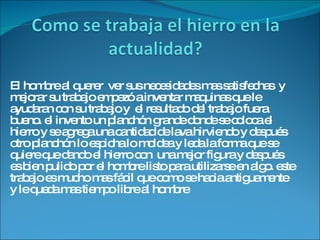 El hombre al querer  ver sus necesidades mas satisfechas  y mejorar su trabajo empezó a inventar maquinas que le ayudaran con su trabajo y  el resultado del trabajo fuera bueno. el invento un planchón grande donde se coloca el hierro y se agrega una cantidad de lava hirviendo y después  otro planchón lo espicha lo moldea y leda la forma que se quiere que dando el hierro con  una mejor figura y después es bien pulido por el hombre listo para utilizarse en algo. este trabajo es mucho mas fácil que como se hacia antiguamente y le queda mas tiempo libre al hombre 