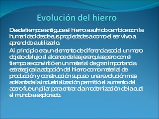 Desde tiempos antiguos el hierro a sufrido cambios con la humanidad desde sus propiedades a como el ser vivo a aprendido a utilizarlo. Al principio era un elemento de diferencia social un mero objeto de lujo al alcance de las jerarquías pero con el tiempo se convirtió en un material de gran importancia estrategica.la adopción del hierro como material de producción y construcción supuso  una revolución mas adelantada la industrialización permitió el aumento del acero fue un pilar para entrar ala modernización de la cual el mundo a explorado. 