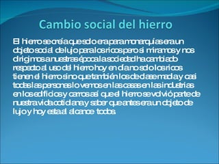 El hierro se creía que solo era para monarquías era un objeto social de lujo para los ricos pero si miramos y nos dirigimos a nuestras época la sociedad ha cambiado respecto al uso del hierro hoy en día no solo los ricos tienen el hierro sino que también los de clase madia y casi todas las personas lo vemos en las casas en las industrias en los edificios y carros así que el hierro se volvió parte de nuestra vida cotidiana y saber que antes era un objeto de lujo y hoy esta al alcance  todos. 