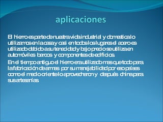 El hierro es parte de nuestra vida industrial y domestica lo utilizamos en la casa y casi en todos los lugares el acero es utilizado debido a su tenacidad y bajo precio se utiliza en automóviles  barcos  y componentes de edificios. En el tiempo antiguo el hierro era utilizado mas que todo para la fabricación de armas  por su manejabilidad por eso países como el medio oriente lo aprovecharon y  después  china para sus artesanías.  