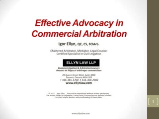 Effective Advocacy in
Commercial Arbitration
Igor Ellyn, QC, CS, FCIArb.
Chartered Arbitrator, Mediator, Legal Counsel
Certified Specialist in Civil Litigation

Business Litigation & Arbitration Lawyers
Avocats en litiges et arbitrages commerciaux
20 Queen Street West, Suite 3000
Toronto, Ontario M5H 3R3

T 416-365-3700 F 416-368-2982

www.ellynlaw.com

© 2012 Igor Ellyn May not be reproduced without written permission.
The author thanks his colleagues, Evelyn Perez Youssoufian and Belinda Schubert
for their helpful pointers and proofreading of these slides.

1
www.ellynlaw.com

 