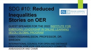 SDG #10: Reduced
Inequalities
Stories on OER
GUEST SPEAKER FOR THE 2022 INSTITUTE FOR
EMERGING LEADERSHIP IN ONLINE LEARNING
(IELOL) GLOBAL PROGRAM
EBBA OSSIANNILSSON, PROFESSOR, DR.
SWEDEN
INTERNATIONAL COUNCIL FOR OPEN AND DISTANCE
EDUCATION, ICDE ICDE OER ADVOCACY COMMITTE,
AMBASSADOR AND CHAIR
 