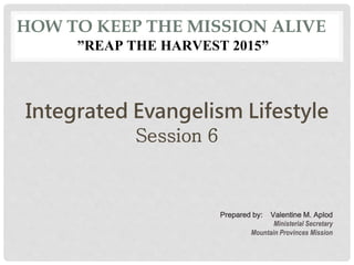 HOW TO KEEP THE MISSION ALIVE
”REAP THE HARVEST 2015”
Integrated Evangelism Lifestyle
Session 6
Prepared by: Valentine M. Aplod
Ministerial Secretary
Mountain Provinces Mission
 
