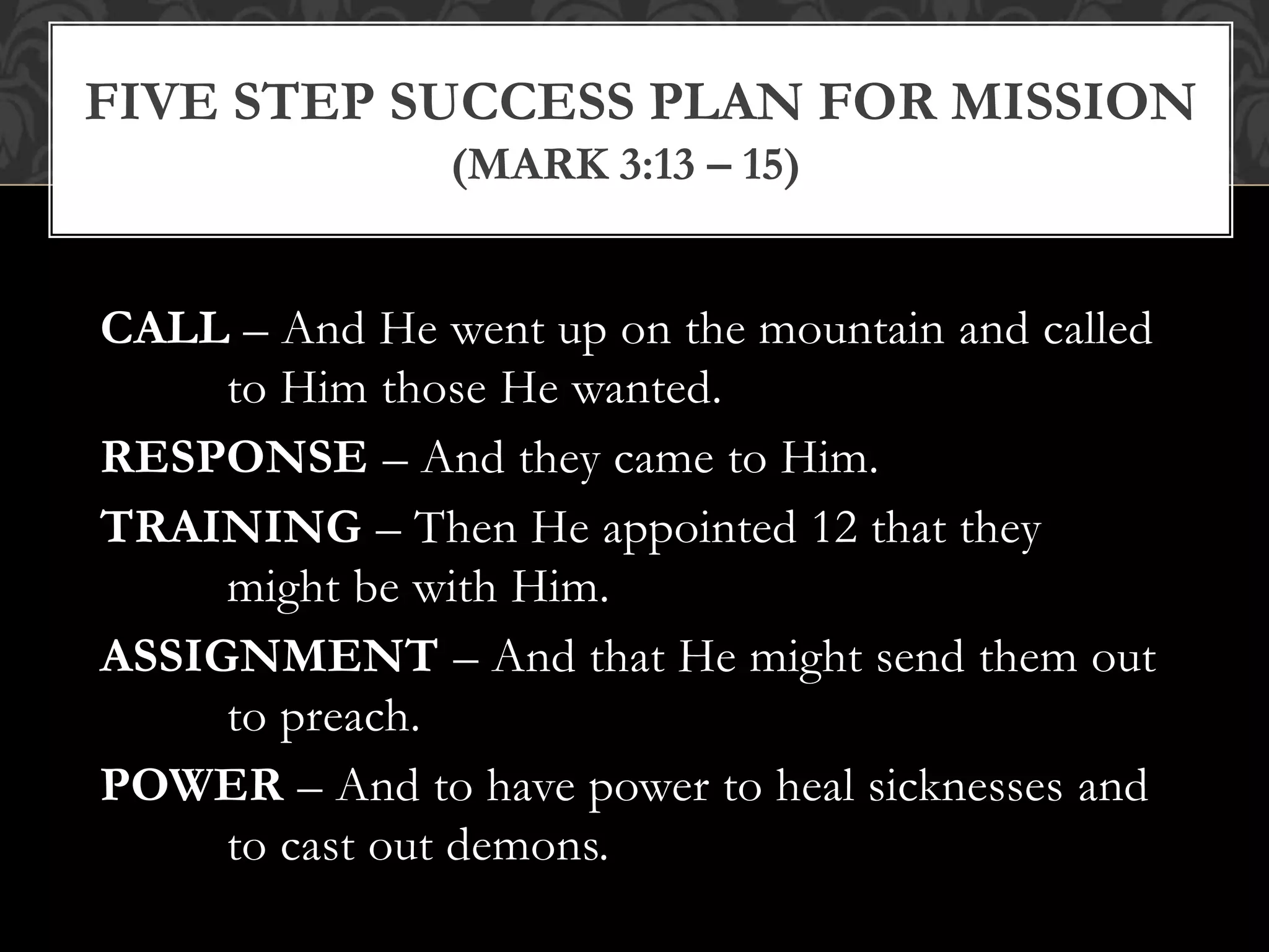 CALL – And He went up on the mountain and called
to Him those He wanted.
RESPONSE – And they came to Him.
TRAINING – Then He appointed 12 that they
might be with Him.
ASSIGNMENT – And that He might send them out
to preach.
POWER – And to have power to heal sicknesses and
to cast out demons.
FIVE STEP SUCCESS PLAN FOR MISSION
(MARK 3:13 – 15)
 