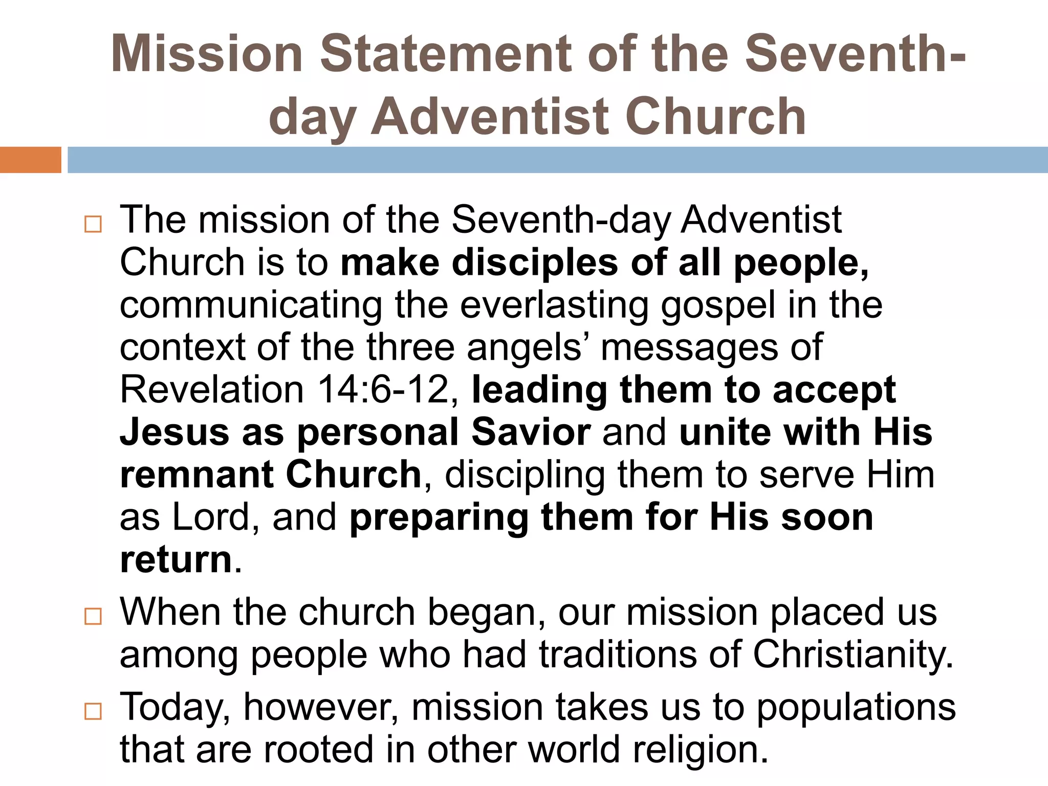 Mission Statement of the Seventh-
day Adventist Church
 The mission of the Seventh-day Adventist
Church is to make disciples of all people,
communicating the everlasting gospel in the
context of the three angels’ messages of
Revelation 14:6-12, leading them to accept
Jesus as personal Savior and unite with His
remnant Church, discipling them to serve Him
as Lord, and preparing them for His soon
return.
 When the church began, our mission placed us
among people who had traditions of Christianity.
 Today, however, mission takes us to populations
that are rooted in other world religion.
 
