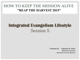 HOW TO KEEP THE MISSION ALIVE
”REAP THE HARVEST 2015”
Integrated Evangelism Lifestyle
Session 5
Prepared by: Valentine M. Aplod
Ministerial Secretary
Mountain Provinces Mission
 