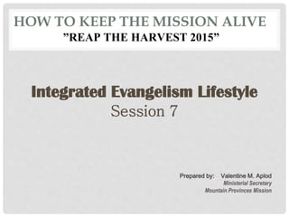 HOW TO KEEP THE MISSION ALIVE
”REAP THE HARVEST 2015”
Integrated Evangelism Lifestyle
Session 7
Prepared by: Valentine M. Aplod
Ministerial Secretary
Mountain Provinces Mission
 