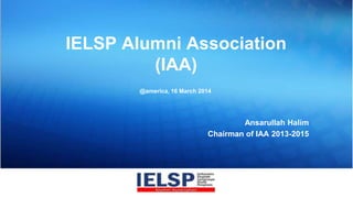 IELSP Alumni Association
(IAA)
Ansarullah Halim
Chairman of IAA 2013-2015
@america, 16 March 2014
 