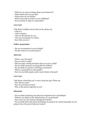 - What do you want to change about your hometown?
- What natural noise do you like?
- What noises do you dislike?
- What noises take you back to your childhood?
- Do you prefer to study in a quiet place?

Cue Card

Talk about a healthy activity that you do, please say
- what it is,
- what it requires,
- what are the benefits for you,
- why you recommend it to others,
- how often you do it.

Follow up questions

- Do you recommend it to your friends?
- Do they listen to you and accept it?

Interview

- What’s your full name?
- Do you work or study?
- Did you enjoy visiting museums when you were a child?
- Do you think museums are enjoyable for children?
- Do you think it is good to sell things in museums?
- What is a good place to meet people?
- How do you think people used to meet friends in the past?

Cue Card

Talk about a friend that you’ve met a long time ago. Please say
- How did you meet?
- How do you keep in touch?
- Why is this person important to you?

Discussion

- Do you think technology has played an important role in friendships?
- What do you think are the characteristics of a good friend?
- Have you ever met someone through the Internet?
- Do you think that in the future friendships are going to be virtual and people are not
going to have the need of physical contact?
 