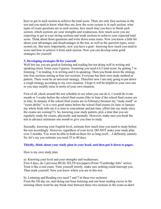 have to get in each section to achieve the total score. There are only four sections in the
test and you need to know what they are, how the score system is in each section, what
types of exam questions are in each section, how much time you have to finish each
section, which sections are your strengths and weaknesses, how much score you are
expecting to get in your strong sections and weak sections to achieve your expected total
score. Think about those questions and write down some notes. Now you know a little bit
about your advantages and disadvantages in the test, as well as the question types, score
system etc. But more importantly, now you have a goal - knowing how much you need to
score and how to achieve it from each section. Now you can develop some good
strategies for yourself.

3. Developing strategies fit for yourself.
Well lets say you are good at listening and reading but not doing well in writing and
speaking (most Asian cases I guess). Assuming you need a 6.5 total score, by getting 7 in
listening, 7 in reading, 6 in writing and 6 in speaking. Then you break down the strategy
into four sections aiming at four test sections. Everyone has their own study method or
pattern. There wont be an universal strategy. Therefore now I am only going to put down
a rough strategy according to my own situation. I hope it will be helpful to your own one
or you may modify mine in terms of your own situation.

First of all, check around the test schedule to see when you can do it. I would do it one
month or 3 weeks before the school final exams (like in June if the school final exams are
in July; In January if the school final exams are in February) because my “study mind” or
“exam ability” is in a very good status before the school final exams (in June or January
my whole body tells me it is time to concentrate and put time, effort into my study since
the exams are coming!!!). So, knowing your study pattern, pick a time that you are
regularly ready for exams, physically and mentally. However, make sure you book the
test in advance minimum one month to give you time to study.

Secondly, knowing your English level, estimate how much time you need to study before
the test accordingly. However, regardless of your level, DO NOT make your study plan
over 2 months. You wont be able to hold on there for so long (well….I definitely cannot).
So, let’s say you estimate you need 35 to 40 days.

Thirdly, think about your study plan in your head, and then put it down to paper.

Here is my own study plan.

a). Knowing your level and your strengths and weaknesses.
First 4 days, do 3 previous REAL IELTS test papers (From “Cambridge Ielts” series).
Treat it like a real exam. Time yourself strictly. make sure nothing could interrupt you.
Then mark yourself. Now you know where you are in this test.

b). Listening and Reading (we need 7 and 7 in these two sections)
From the 5th day on, start doing one hour listening and one hour reading excise in the
morning (there wont be any break time between these two sections in the exam so don't
 