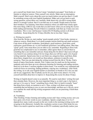 give yourself any break time). Excise I mean “simulated exam paper” from books or
internet or whatever sources. Time yourself very strictly. Make sure no interruption.
Mark yourself. Don't worry about the score too much (unless you get less than 4. Could
be something wrong with your English foundation). Make sure you go back to each
wrong question, correct them very carefully, think about why you did it wrong (think
about it is enough I reckon. But it is not that easy as it sounds. People tend to not face
their mistakes). For listening, listen those sentences where you didn't hear clearly again.
One more thing, CIRCLE any words that you don't know when you are doing the excises
both reading and listening). Put all of them to a notebook, look then up. Create your own
vocabulary. This is very vital because I reckon IELTS Reading section is all about
vocabulary. Keep doing this for 10 days (flexible, but no less than 7 days).

c). Writing (we need 6)
Also from the 5th day on, start reading “good example articles” from books, internet or
whatever sources. Read about 5 or 6 good example articles (both big and small sections).
Copy down all the good vocabulary, good phases, good sentences, good ideas, good
expression, good formats etc. to your notebook (good here I am talking about, other than
“good” good, I also mean those you are able to use, remember. Regarding to those look
good but too complicated to use or remember, either ignore them or convert them to
something that u can remember and use). Keep doing this for about 5 days (you will get
very bored if you continue doing it for too long), then you will have quite a lot of good
writing materials. Spend some time to sort them out, categorise them, read them, think
about them, imagine how you would use those phases, sentences in specific some
scenarios. Then you can start doing the writing excised from the 6th or 7th day. Find a
bunch of topics from books, internet. Pick 2 topics (one for small one for big section)
randomly and write them up every afternoon (morning for listening and reading sections.
Don't try to do those 3 sections together in three hours. You would be very exhausted and
could not focus on correcting, finding problems, copying new vocabulary). After finish
the writing, try to ask your English teacher or classmates or friends to fix it for you and
ask for any suggestions. But if nobody can fix for you, don't worry about it. Fix it by
yourself and think about how to improve it. Keep doing this excise for about 10 days.

Writing in English doesn't come to us naturally. We need to read others’ writing first and
then simulate them. However, the most important thing is, we don't copy it, but learn it
and use it. It is easy to “know” something from a book. But it is hard to actually “learn”
that thing from a book, no mention to use it. Thus, writing is all about converting
something that not belong to you, to your own knowledge, and then use it. Oh yes, never
ever separate the small and big writing assignment when you are practising. Finish them
in one hour.

d). Vocabulary.
After finishing 10 days listening and reading excises and 5 days writing excises, now you
have quite a lot of new words in your vocabulary. Spend a couple days (3 or 4 or 5
depends how many words you got) on the new words in the morning (writing excise still
on-going in the afternoon). Actually this vocabulary section is just a little break for you.
There is no need to spend too much time on IELTS vocabulary specifically (unless your
 