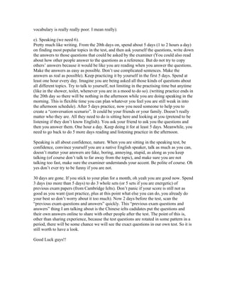 vocabulary is really really poor. I mean really).

e). Speaking (we need 6).
Pretty much like writing. From the 20th days on, spend about 5 days (1 to 2 hours a day)
on finding most popular topics in the test, and then ask yourself the questions, write down
the answers to those questions that could be asked by the examiner (You could also read
about how other people answer to the questions as a reference. But do not try to copy
others’ answers because it would be like you are reading when you answer the questions.
Make the answers as easy as possible. Don’t use complicated sentences. Make the
answers as real as possible). Keep practicing it by yourself in the first 5 days. Spend at
least one hour every day. Imagine you are being asked all those kinds of questions about
all different topics. Try to talk to yourself, not limiting in the practising time but anytime
(like in the shower, toilet, whenever you are in a mood to do so). (writing practice ends in
the 20th day so there will be nothing in the afternoon while you are doing speaking in the
morning. This is flexible time you can plan whatever you feel you are still weak in into
the afternoon schedule). After 5 days practice, now you need someone to help you to
create a “conversation scenario”. It could be your friends or your family. Doesn’t really
matter who they are. All they need to do is sitting here and looking at you (pretend to be
listening if they don’t know English). You ask your friend to ask you the questions and
then you answer them. One hour a day. Keep doing it for at least 5 days. Meanwhile, you
need to go back to do 5 more days reading and listening practice in the afternoon.

Speaking is all about confidence, nature. When you are sitting in the speaking test, be
confidence, convince yourself you are a native English speaker, talk as much as you can,
doesn’t matter your answers are fake, boring, annoying, stupid, as along as you keep
talking (of course don’t talk to far away from the topic), and make sure you are not
talking too fast, make sure the examiner understands your accent. Be polite of course. Oh
yes don’t ever try to be funny if you are not.

30 days are gone. If you stick to your plan for a month, oh yeah you are good now. Spend
3 days (no more than 5 days) to do 3 whole sets (or 5 sets if you are energetic) of
previous exam papers (from Cambridge Ielts). Don’t panic if your score is still not as
good as you want (just practice, plus at this point what else you can do, you already do
your best so don’t worry about it too much). Now 2 days before the test, scan the
“previous exam questions and answers” quickly. This “previous exam questions and
answers” thing I am talking about is the Chinese ielts cadidates put the questions and
their own answers online to share with other people after the test. The point of this is,
other than sharing experience, because the test questions are rotated in some pattern in a
period, there will be some chance we will see the exact questions in our own test. So it is
still worth to have a look.

Good Luck guys!!
 