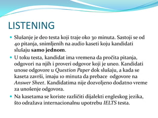 LISTENING
 Slušanje je deo testa koji traje oko 30 minuta. Sastoji se od
  40 pitanja, snimljenih na audio kaseti koju kandidati
  slušaju samo jednom.
 U toku testa, kandidat ima vremena da pročita pitanja,
  odgovori na njih i proveri odgovor koji je uneo. Kandidati
  unose odgovore u Question Paper dok slušaju, a kada se
  kaseta završi, imaju 10 minuta da prebace odgovore na
  Answer Sheet. Kandidatima nije dozvoljeno dodatno vreme
  za unošenje odgovora.
 Na kasetama se koriste različiti dijalekti engleskog jezika,
  što odražava internacionalnu upotrebu IELTS testa.
 
