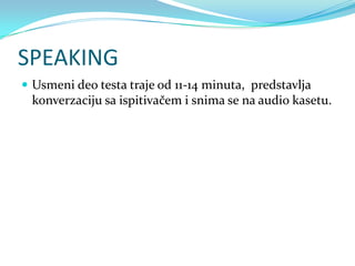 SPEAKING
 Usmeni deo testa traje od 11-14 minuta, predstavlja
 konverzaciju sa ispitivačem i snima se na audio kasetu.
 