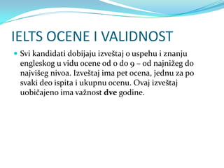 IELTS OCENE I VALIDNOST
 Svi kandidati dobijaju izveštaj o uspehu i znanju
 engleskog u vidu ocene od 0 do 9 – od najnižeg do
 najvišeg nivoa. Izveštaj ima pet ocena, jednu za po
 svaki deo ispita i ukupnu ocenu. Ovaj izveštaj
 uobičajeno ima važnost dve godine.
 