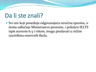 Da li ste znali?
 Svi oni koji poseduju odgovarajuću stručnu spremu, o
 čemu odlučuje Ministrastvo prosvete, i položen IELTS
 ispit ocenom 6.5 i višom, mogu predavati u nižim
 razredima osnovnih škola.
 