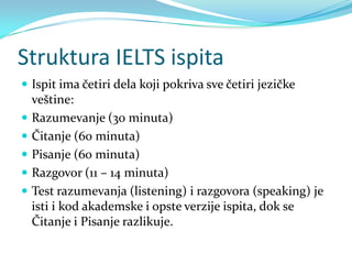 Struktura IELTS ispita
 Ispit ima četiri dela koji pokriva sve četiri jezičke
    veštine:
   Razumevanje (30 minuta)
   Čitanje (60 minuta)
   Pisanje (60 minuta)
   Razgovor (11 – 14 minuta)
   Test razumevanja (listening) i razgovora (speaking) je
    isti i kod akademske i opste verzije ispita, dok se
    Čitanje i Pisanje razlikuje.
 