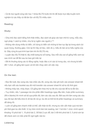 - Có lẽ mọi người cũng nên học 1 khóa IELTS trước khi thi để được trực tiếp truyền kinh
nghiệm từ các thầy cô đã lăn lộn với IELTS nhiều năm
Reading:
Study:
- Chịu khó đọc sách tiếng Anh thật nhiều, đọc sách sẽ giúp các bạn nhớ từ vựng, mẫu câu,
ngữ pháp 1 cách tự nhiên, như là tự ngấm vào người ý ^^
- Không nên dùng nhiều từ điển, chỉ dùng từ điển với những từ lien tục lặp lại trong sách (từ
quan trọng, thường gặp). Còn lại thì hãy cố đọc, nắm đc ý, hiểu đc bài và tự hiểu nghĩa của
từ. Đây cũng là quá trình bạn làm khi thi IELTS mà.
- Luyện đọc IELTS thật kĩ, lấy chất lượng bù số lượng. Sau mỗi câu sai cố gắng hiểu xem tại
sao mình sai để lần sau ko bao giờ mắc lại
- Đề thi thường dùng các từ đồng nghĩa, hoặc đảo vị trí các từ trong câu, nói chung là biến
đổi 1 chút, cố gắng làm quen và trở nên nhạy cảm với việc này
On the test:
- Đọc lần lượt, đọc xong câu nào chắc câu đó, xong câu nào ghi luôn vào answer sheet bởi
nếu bạn viết vào booklet sau đó mới transfer vào answer sheet thì sẽ ko đủ thời gian
- Không nhảy bài, nhảy đoạn. Cố gắng làm theo thứ tự đã cho của bài để ko bị lẫn lộn.
- Tuy nhiên, nếu 1 passage mà cho phần điền headings ngay đầu tiên, hoặc phần summary
(fill in blanks) thì mình sẽ bỏ qua phần đó, làm các câu sau đó. Bởi sau khi làm xong các câu
sau đó bạn đã hiểu khá rõ về bài đó nói gì, lúc đó có thể trả lời phần headings và summary
dễ dàng rồi.
- Luôn cố gắng làm nhanh nhất có thể, cẩn thận là tốt, nhưng ko nên cẩn thận quá mà làm
phí thời gian ko cần thiết. Ví dụ hôm mình làm bài reading, bài 1 hơi khó 1 chút, mình spent
khoảng 15 phút bài 1, 10 phút bài 2, 30◊bài 2 cực dễ, bài 3 rất khó phút bài 3, 5 phút còn lại
để check xem có mắc phải lỗi ngớ ngẩn nào ko
Listening:
 
